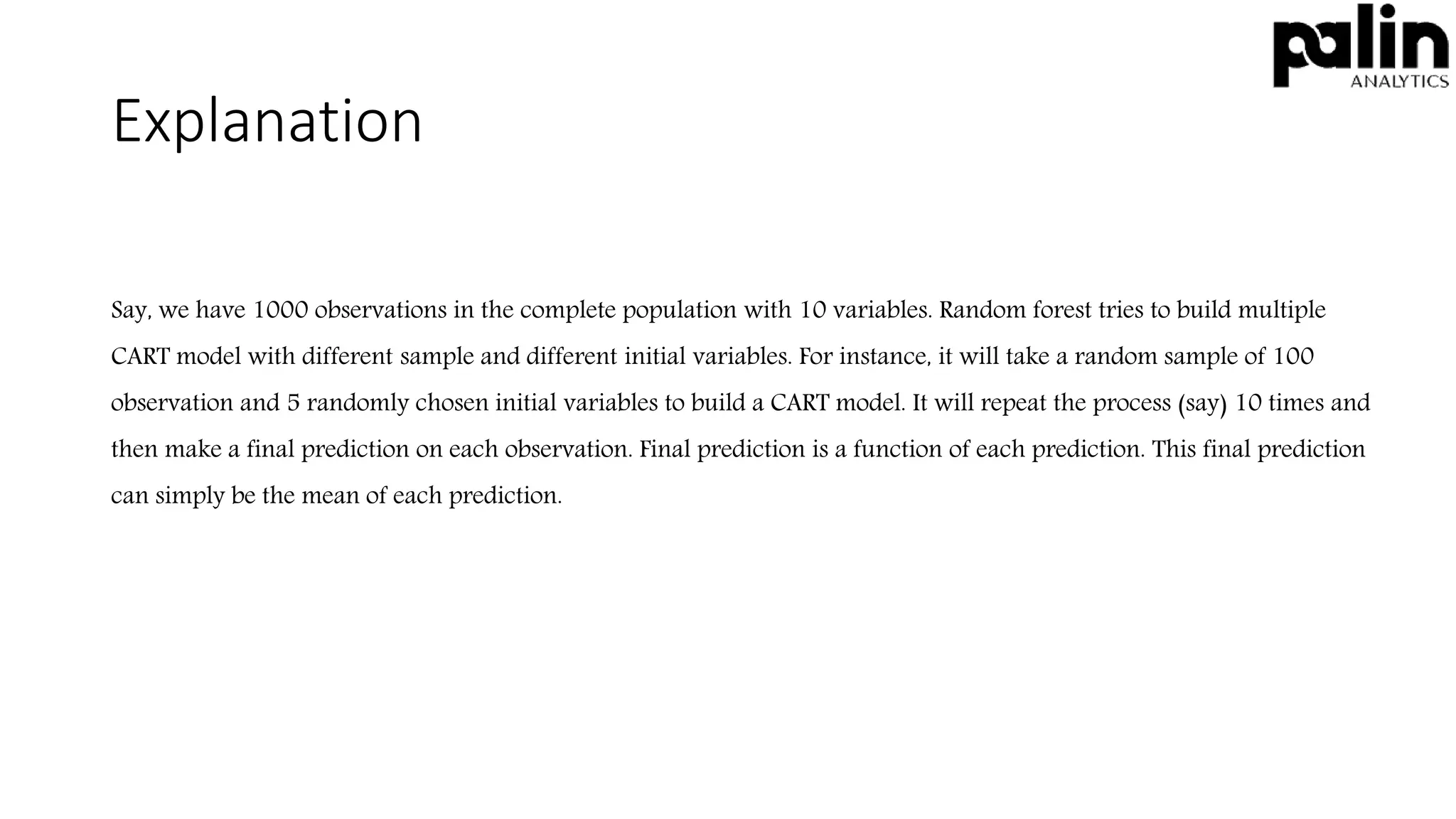 Explanation
Say, we have 1000 observations in the complete population with 10 variables. Random forest tries to build multiple
CART model with different sample and different initial variables. For instance, it will take a random sample of 100
observation and 5 randomly chosen initial variables to build a CART model. It will repeat the process (say) 10 times and
then make a final prediction on each observation. Final prediction is a function of each prediction. This final prediction
can simply be the mean of each prediction.
 