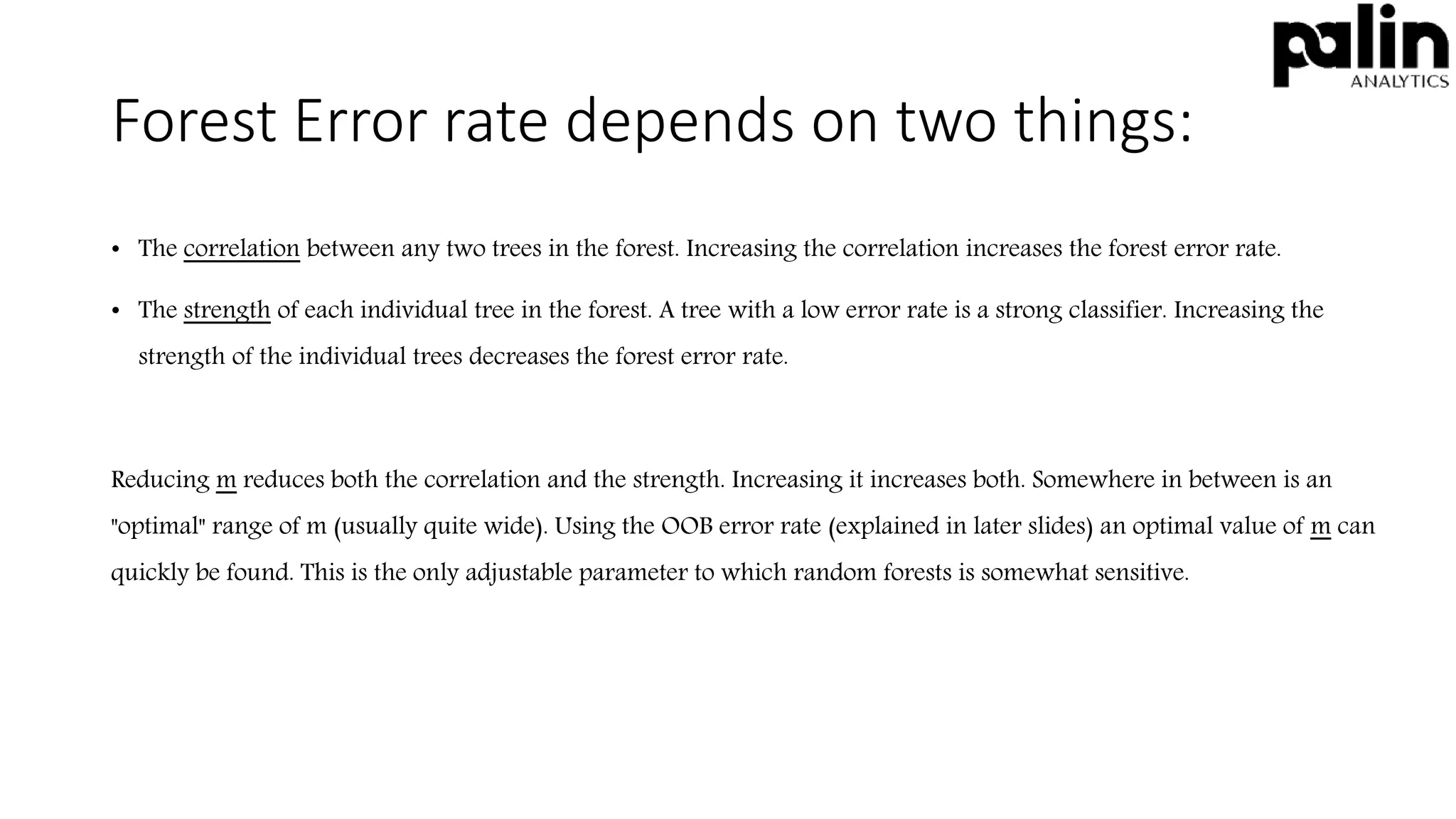 Forest Error rate depends on two things:
• The correlation between any two trees in the forest. Increasing the correlation increases the forest error rate.
• The strength of each individual tree in the forest. A tree with a low error rate is a strong classifier. Increasing the
strength of the individual trees decreases the forest error rate.
Reducing m reduces both the correlation and the strength. Increasing it increases both. Somewhere in between is an
"optimal" range of m (usually quite wide). Using the OOB error rate (explained in later slides) an optimal value of m can
quickly be found. This is the only adjustable parameter to which random forests is somewhat sensitive.
 