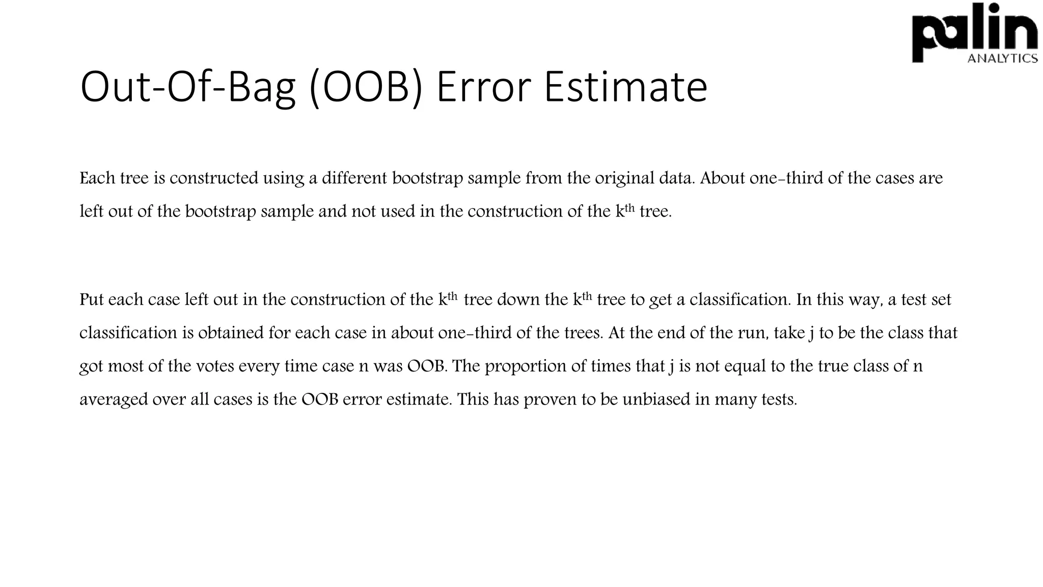 Out-Of-Bag (OOB) Error Estimate
Each tree is constructed using a different bootstrap sample from the original data. About one-third of the cases are
left out of the bootstrap sample and not used in the construction of the kth tree.
Put each case left out in the construction of the kth tree down the kth tree to get a classification. In this way, a test set
classification is obtained for each case in about one-third of the trees. At the end of the run, take j to be the class that
got most of the votes every time case n was OOB. The proportion of times that j is not equal to the true class of n
averaged over all cases is the OOB error estimate. This has proven to be unbiased in many tests.
 