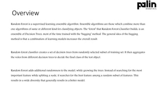 Overview
Random Forest is a supervised learning ensemble algorithm. Ensemble algorithms are those which combine more than
one algorithms of same or different kind for classifying objects. The ‘forest’ that Random Forest Classifier builds, is an
ensemble of Decision Trees, most of the time trained with the ‘bagging’ method. The general idea of the bagging
method is that a combination of learning models increases the overall result.
Random forest classifier creates a set of decision trees from randomly selected subset of training set. It then aggregates
the votes from different decision trees to decide the final class of the test object.
Random Forest adds additional randomness to the model, while growing the trees. Instead of searching for the most
important feature while splitting a node, it searches for the best feature among a random subset of features. This
results in a wide diversity that generally results in a better model.
 