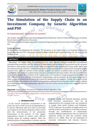 32 International Journal for Modern Trends in Science and Technology
The Simulation of the Supply Chain in an
Investment Company by Genetic Algorithm
and PSO
Ali Hamdollahzadeh1
| Mohammad Ali Arjamfekr2
1M.A Student, Industrial Engineering System Management & Productivity, School of Industrial Engineering, Firoozkooh
Branch, Islamic Azad University, Tehran, Iran.
2B.A Student of Industrial Engineering, School of Industrial Engineering, Qazvin Branch, Islamic Azad University, Tehran,
Iran.
To Cite this Article
Ali Hamdollahza and Mohammad Ali Arjamfekr, “The Simulation of the Supply Chain in an Investment Company by
Genetic Algorithm and PSO”, International Journal for Modern Trends in Science and Technology, Vol. 04, Issue 07, July
2018, pp.-32-38.
Nowadays, the supply chain is considered as the most effective element among the economic and
manufacturing enterprises and the reason of its foundation is the increase of the pressures by the customer
demands on high quality and quick service. Time management in the supply chain causes quick service and
the enhancement of customers’ satisfaction level that is the most important component for managing waiting
reduction time. After the selection of the suitable supplier, the amount of optimal order of each one of the
suppliers must be obtained, implementing using the multi-objective planning models. Thus the purpose of this
study is to investigate the simulation of the supply chain in an investment company by genetic algorithm and
PSO. This work is done using the multi-objective model design, with the purposes of reducing existing costs in
chain, as well as maximizing the purchased material’s quality from the suppliers. Finally, the model is solved
using Multi-Objective metaheuristic Method of anonymous ordering Genetic Algorithm and In order to validate
the model, the particle mass optimization algorithm was also solved and the results were compared with the
first method.
Keywords: Supply Chain, Investment Company, Genetic Algorithm, PSO.
Copyright © 2018 International Journal for Modern Trends in Science and Technology
All rights reserved.
I. INTRODUCTION
In the current competitive environment in the
world, the secret of the survival of organizations is
to interact effectively with each other so that they
can respond to the diverse demands of their clients
with the characteristics of the production
environment of the present. In this regard,
organizations intend to achieve more effective
strategic goals by working together. With the
communication of organizations, activities such as
location, supply and demand planning, product
and inventory maintenance, that are all
implemented in the company level, are transferred
to supply chain levels (Lakzian and Dehghani,
2010). In general, the purpose of supply chain is to
provide services and products to the final customer
through the establishment of relationships
between affiliated organizations that are directly or
indirectly related to meet the customer needs
(Burer et al., 2008). Thus, for the integration of
materials, information and finances between
ABSTRACT
Available online at: http://www.ijmtst.com/vol4issue7.html
International Journal for Modern Trends in Science and Technology
ISSN: 2455-3778 :: Volume: 04, Issue No: 07, July 2018
 