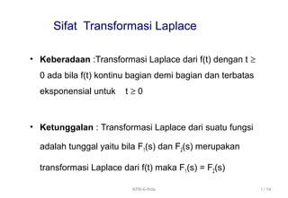 Sifat Transformasi Laplace
• Keberadaan :Transformasi Laplace dari f(t) dengan t ≥
0 ada bila f(t) kontinu bagian demi bagian dan terbatas
eksponensial untuk t ≥ 0
• Ketunggalan : Transformasi Laplace dari suatu fungsi
adalah tunggal yaitu bila F1(s) dan F2(s) merupakan
transformasi Laplace dari f(t) maka F1(s) = F2(s)
I / 14KPB-6-firda
 