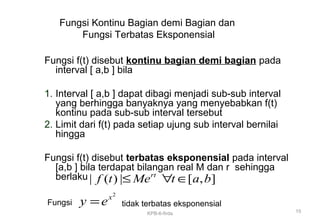 Fungsi Kontinu Bagian demi Bagian dan
Fungsi Terbatas Eksponensial
Fungsi f(t) disebut kontinu bagian demi bagian pada
interval [ a,b ] bila
1. Interval [ a,b ] dapat dibagi menjadi sub-sub interval
yang berhingga banyaknya yang menyebabkan f(t)
kontinu pada sub-sub interval tersebut
2. Limit dari f(t) pada setiap ujung sub interval bernilai
hingga
Fungsi f(t) disebut terbatas eksponensial pada interval
[a,b ] bila terdapat bilangan real M dan r sehingga
berlaku| ( ) | [ , ]rt
f t Me t a b≤ ∀ ∈
2
x
y e=Fungsi tidak terbatas eksponensial
15KPB-6-firda
 