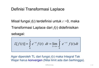 Definisi Transformasi Laplace
Misal fungsi f(t) terdefinisi untuk t >0, maka
Transformasi Laplace dari f(t) didefinisikan
sebagai:
0 0
[ ( )] ( ) lim ( )
b
st s t
b
L f t e f t dt e f t dt
∞
− −
→∞
= =∫ ∫
Agar diperoleh TL dari fungsi f(t) maka Integral Tak
Wajar harus konvergen (Nilai limit ada dan berhingga).
I / 2KPB-6-firda
 