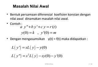 • Bentuk persamaan diferensial koefisien konstan dengan
nilai awal dinamakan masalah nilai awal.
• Contoh :
• Dengan mengasumsikan y(t) = f(t) maka didapatkan :
Masalah Nilai Awal
" ' ( )
(0) , '(0)
a y b y c y r t
y k y m
+ + =
= =
( ) ( )' (0)L y sL y y= −
( ) ( )2
" (0) '(0)L y s L y sy y= − −
I / 34KPB-6-firda
 