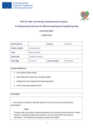 1
‘STAY 3E –Stay Eco-friendly, Entrepreneurial, European.
Providing practical solutions for effective teaching and enjoyable learning
at primary level´
LESSON PLAN
Lesson objectives
 Learn about organic foods
 Speak about the importance of organic foods
 Identify the rules of hygiene for food preparation
 Cook a meal using organic foods
Procedure
In the activity on May 25, 2018 the students in class 5C and some of the parents
participated.
Part I
To begin with, the teacher introduced students to the activity, using the warmer “About
mixtures” and eliciting ideas from students. Then the topic of the new lesson is
introduced: "The Importance of organic products for people"
Lesson plan no Country Romania
Course / subject Cooking lesson
Topic About mixtures
Lesson title „Organic products”
Level /Age 11-12 ani Lesson duration 90 minutes
 