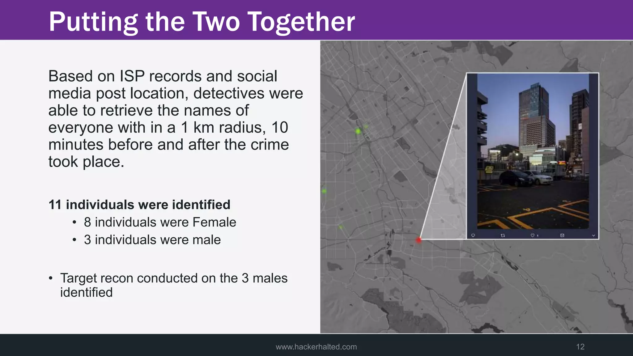 Putting the Two Together
Based on ISP records and social
media post location, detectives were
able to retrieve the names of
everyone with in a 1 km radius, 10
minutes before and after the crime
took place.
11 individuals were identified
• 8 individuals were Female
• 3 individuals were male
• Target recon conducted on the 3 males
identified
www.hackerhalted.com 12
 