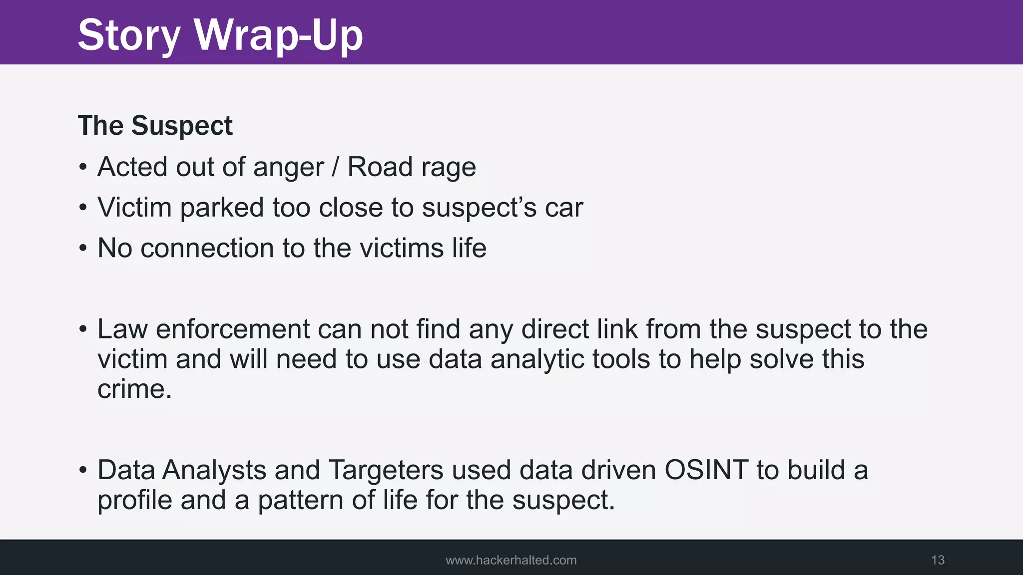 Story Wrap-Up
The Suspect
• Acted out of anger / Road rage
• Victim parked too close to suspect’s car
• No connection to the victims life
• Law enforcement can not find any direct link from the suspect to the
victim and will need to use data analytic tools to help solve this
crime.
• Data Analysts and Targeters used data driven OSINT to build a
profile and a pattern of life for the suspect.
www.hackerhalted.com 13
 