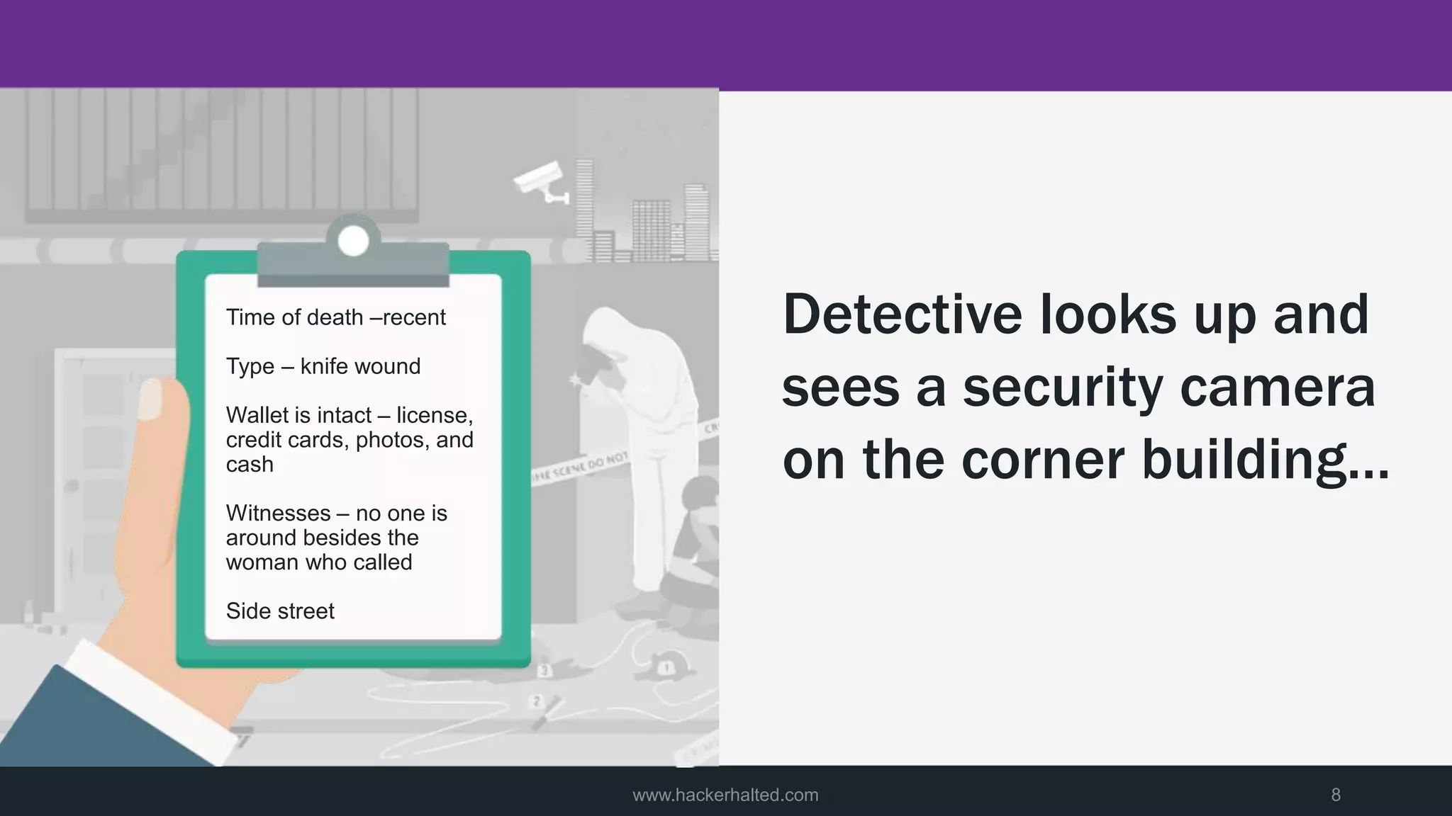 www.hackerhalted.com 8
Detective looks up and
sees a security camera
on the corner building…
Time of death –recent
Type – knife wound
Wallet is intact – license,
credit cards, photos, and
cash
Witnesses – no one is
around besides the
woman who called
Side street
 