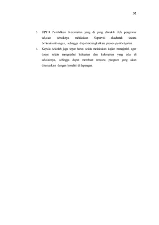 52
3. UPTD Pendidikan Kecamatan yang di yang diwakili oleh pengawas
sekolah sebaiknya melakukan Supervisi akademik secara
berkesinambungan, sehingga dapat meningkatkan proses pembelajaran.
4. Kepala sekolah juga tepat harus selalu melakukan kajian manajerial, agar
dapat selalu mengetahui kekuatan dan kelemahan yang ada di
sekolahnya, sehingga dapat membuat rencana program yang akan
disesuaikan dengan kondisi di lapangan.
 