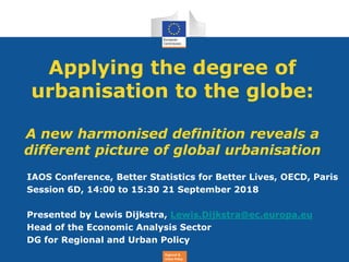 Regional &
Urban Policy
Applying the degree of
urbanisation to the globe:
A new harmonised definition reveals a
different picture of global urbanisation
IAOS Conference, Better Statistics for Better Lives, OECD, Paris
Session 6D, 14:00 to 15:30 21 September 2018
Presented by Lewis Dijkstra, Lewis.Dijkstra@ec.europa.eu
Head of the Economic Analysis Sector
DG for Regional and Urban Policy
 