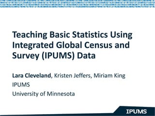 Teaching Basic Statistics Using
Integrated Global Census and
Survey (IPUMS) Data
Lara Cleveland, Kristen Jeffers, Miriam King
IPUMS
University of Minnesota
 