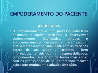EMPODERAMENTO DO PACIENTE
JUSTIFICATIVA
• O empoderamento é um processo educativo
destinado a ajudar pacientes a desenvolver
conhecimentos, habilidades, atitudes e
autoconhecimento necessários para assumir
efetivamente a responsabilidade com as decisões
acerca de sua saúde . Pacientes bem
informados, envolvidos e responsabilizados
(empoderados), interagem de forma mais eficaz
com os profissionais de saúde tentando realizar
ações que produzam resultados de saúde.
•
 