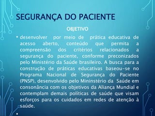 SEGURANÇA DO PACIENTE
OBJETIVO
• desenvolver por meio de prática educativa de
acesso aberto, conteúdo que permita a
compreensão dos critérios relacionados a
segurança do paciente, conforme preconizados
pelo Ministério da Saúde brasileiro. A busca para a
construção de práticas educativas baseou-se no
Programa Nacional de Segurança do Paciente
(PNSP), desenvolvido pelo Mininstério da Saúde em
consonância com os objetivos da Aliança Mundial e
contemplam demais políticas de saúde que visam
esforços para os cuidados em redes de atenção à
saúde.
•
 