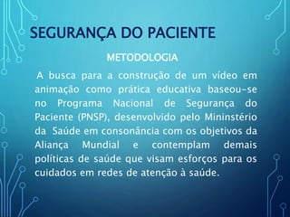SEGURANÇA DO PACIENTE
METODOLOGIA
A busca para a construção de um vídeo em
animação como prática educativa baseou-se
no Programa Nacional de Segurança do
Paciente (PNSP), desenvolvido pelo Mininstério
da Saúde em consonância com os objetivos da
Aliança Mundial e contemplam demais
políticas de saúde que visam esforços para os
cuidados em redes de atenção à saúde.
 