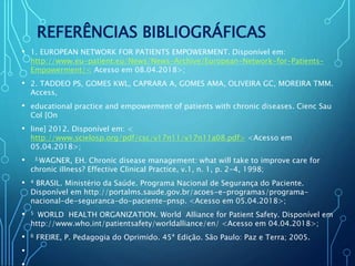 REFERÊNCIAS BIBLIOGRÁFICAS
• 1. EUROPEAN NETWORK FOR PATIENTS EMPOWERMENT. Disponível em:
http://www.eu-patient.eu/News/News-Archive/European-Network-for-Patients-
Empowerment/< Acesso em 08.04.2018>;
• 2. TADDEO PS, GOMES KWL, CAPRARA A, GOMES AMA, OLIVEIRA GC, MOREIRA TMM.
Access,
• educational practice and empowerment of patients with chronic diseases. Cienc Sau
Col [On
• line] 2012. Disponível em: <
http://www.scielosp.org/pdf/csc/v17n11/v17n11a08.pdf> <Acesso em
05.04.2018>;
• 3.WAGNER, EH. Chronic disease management: what will take to improve care for
chronic illness? Effective Clinical Practice, v.1, n. 1, p. 2-4, 1998;
• 4 BRASIL. Ministério da Saúde. Programa Nacional de Segurança do Paciente.
Disponível em http://portalms.saude.gov.br/acoes-e-programas/programa-
nacional-de-seguranca-do-paciente-pnsp. <Acesso em 05.04.2018>;
• 5 WORLD HEALTH ORGANIZATION. World Alliance for Patient Safety. Disponível em
http://www.who.int/patientsafety/worldalliance/en/ <Acesso em 04.04.2018>;
• 6 FREIRE, P. Pedagogia do Oprimido. 45ª Edição. São Paulo: Paz e Terra; 2005.
•
 