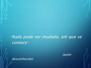 “Nada pode ser mudado, até que se
comece”
(autor
desconhecido)
 