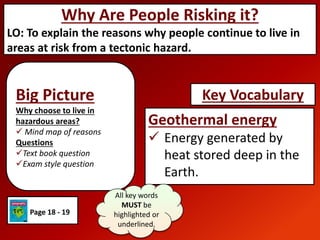 Big Picture
Why choose to live in
hazardous areas?
 Mind map of reasons
Questions
Text book question
Exam style question
Why Are People Risking it?
LO: To explain the reasons why people continue to live in
areas at risk from a tectonic hazard.
Geothermal energy
 Energy generated by
heat stored deep in the
Earth.
Key Vocabulary
All key words
MUST be
highlighted or
underlined.
Page 18 - 19
 
