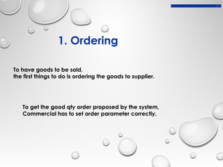1. Ordering
To have goods to be sold,
the first things to do is ordering the goods to supplier.
To get the good qty order proposed by the system,
Commercial has to set order parameter correctly.
1. Ordering
 