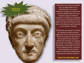 «Queremos que todos los pueblos
que son gobernados por la
administración de nuestra
clemencia profesen la religión que
el divino apóstol Pedro dio a los
romanos. Según la doctrina
apostólica y la doctrina evangélica
creemos en la divinidad única del
Padre, del Hijo y del Espíritu Santo
bajo el concepto de igual majestad
y de la piadosa Trinidad.
Ordenamos que tengan el nombre
de cristianos católicos quienes
sigan esta norma, mientras que los
demás los juzgamos dementes y
locos sobre los que pesará la
infamia de la herejía. Sus lugares
de reunión no recibirán el nombre
de iglesias y serán objeto, primero
de la venganza divina, y después
serán castigados por nuestra
propia iniciativa que adoptaremos
siguiendo la voluntad celestial.»
EDICTO DE TESALÓNICA, 380.
EMPERADOR
TEODOSIO
 