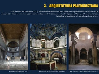 3. ARQUITECTURA PALEOCRISTIANA
Tras el Edicto de Constantino (313), los cristianos fueron libres para construir sus propios edificios sin temor a la
persecución. Hasta ese momento, solo habían podido construir catacumbas. Cuatro tipos de edificios proliferaron entonces:
la basílica, el baptisterio, el mausoleo y el martyrium.
BASÍLICA DE SANTA SABINA. S. V BAPTISTERIO DE LOS ORTODOXOS. Rávena s. V. MAUSOLEO DE SANTA CONSTANZA. Rávena, s. IV.
 