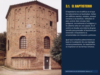 3.1. EL BAPTISTERIO
El baptisterio era el edificio en el que
los catecúmenos se bautizaban. Solían
ser edificios exentos, aislados, aunque
cercanos a las basílicas. Utilizaban el
plan central, bien circular, bien
poligonal, normalmente el octógono, y
la cubierta solía ser una cúpula. En el
centro se situaba una cisterna de gran
tamaño para proceder al bautismo por
inmersión. El bautisterio se
ornamentaba con mosaicos y pinturas.
Igual que la basílica paleocristiana se
basó en la adopción de una tipología
romana preexistente, los baptisterios
se inspiraron en las termas romanas.
BAPTISTERIO DE LOS ORTODOXOS. Rávena s. V.
 
