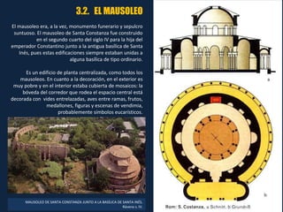 3.2. EL MAUSOLEO
El mausoleo era, a la vez, monumento funerario y sepulcro
suntuoso. El mausoleo de Santa Constanza fue construido
en el segundo cuarto del siglo IV para la hija del
emperador Constantino junto a la antigua basílica de Santa
Inés, pues estas edificaciones siempre estaban unidas a
alguna basílica de tipo ordinario.
Es un edificio de planta centralizada, como todos los
mausoleos. En cuanto a la decoración, en el exterior es
muy pobre y en el interior estaba cubierta de mosaicos: la
bóveda del corredor que rodea el espacio central está
decorada con vides entrelazadas, aves entre ramas, frutos,
medallones, figuras y escenas de vendimia,
probablemente símbolos eucarísticos.
MAUSOLEO DE SANTA CONSTANZA JUNTO A LA BASÍLICA DE SANTA INÉS.
Rávena s. IV.
 
