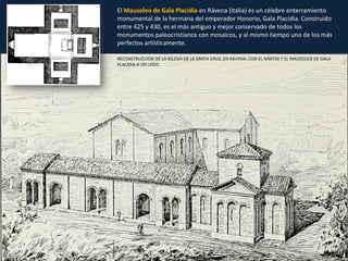 RECONSTRUCCIÓN DE LA IGLESIA DE LA SANTA CRUZ, EN RÁVENA, CON EL NÁRTEX Y EL MAUSOLEO DE GALA
PLACIDIA A UN LADO.
El Mausoleo de Gala Placidia en Rávena (Italia) es un célebre enterramiento
monumental de la hermana del emperador Honorio, Gala Placidia. Construido
entre 425 y 430, es el más antiguo y mejor conservado de todos los
monumentos paleocristianos con mosaicos, y al mismo tiempo uno de los más
perfectos artísticamente.
 