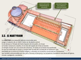 BASÍLICA Y SANTO SEPULCRO (MARTIRIUM) DE JERUSALÉN. Reconstrucción del original de Constantino, s. IV.
SANTO SEPULCRO
(MARTIRIUM) DE
JERUSALÉN
3.3. EL MARTYRIUM
Los MARTIRIA eran pequeñas iglesias construidas para
acoger el sepulcro de un mártir. Solían ser de planta central.
Es de destacar el Templo del Santo Sepulcro de Jerusalén, en el que
se funden martyrium y basílica. En el sitio del sepelio de Cristo se levanta
un templo circular con una corona de columnas. El núcleo es la misma roca perforada
en que fue enterrado el cuerpo y, aunque éste no esté allí, se trata de un martirium. Está
precedido por un atrio en el mismo Gólgota, y alineado con la basílica construida por Constantino,
que también está precedida por otro atrio. Durante el Románico, los templarios trasladaron esta planta de iglesia,
circular o poligonal, a occidente.
RECONSTRUCCIÓN
DE LA BASÍLICA
CONSTANTINIANA
 