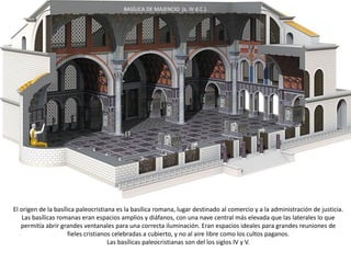 El origen de la basílica paleocristiana es la basílica romana, lugar destinado al comercio y a la administración de justicia.
Las basílicas romanas eran espacios amplios y diáfanos, con una nave central más elevada que las laterales lo que
permitía abrir grandes ventanales para una correcta iluminación. Eran espacios ideales para grandes reuniones de
fieles cristianos celebradas a cubierto, y no al aire libre como los cultos paganos.
Las basílicas paleocristianas son del los siglos IV y V.
BASÍLICA DE MAJENCIO (s. IV d.C.).
 