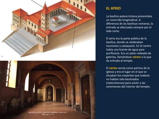 EL ATRIO
La basílica paleocristiana presentaba
un recorrido longitudinal. A
diferencia de las basílicas romanas, la
entrada se efectuaba siempre por el
lado corto.
El atrio era la parte pública de la
basílica, donde se celebraban
reuniones y catequesis. En el centro
había una fuente de agua para
purificarse. Era un patio rodeado de
galerías, llamándose nártex a la que
da entrada al templo.
El nártex servía como pórtico de la
iglesia y era el lugar en el que se
situaban los creyentes que todavía
no habían sido bautizados
(catecúmenos) para asistir a las
ceremonias del interior del templo.
 