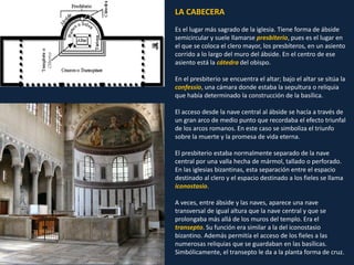 LA CABECERA
Es el lugar más sagrado de la iglesia. Tiene forma de ábside
semicircular y suele llamarse presbiterio, pues es el lugar en
el que se coloca el clero mayor, los presbíteros, en un asiento
corrido a lo largo del muro del ábside. En el centro de ese
asiento está la cátedra del obispo.
En el presbiterio se encuentra el altar; bajo el altar se sitúa la
confessio, una cámara donde estaba la sepultura o reliquia
que había determinado la construcción de la basílica.
El acceso desde la nave central al ábside se hacía a través de
un gran arco de medio punto que recordaba el efecto triunfal
de los arcos romanos. En este caso se simboliza el triunfo
sobre la muerte y la promesa de vida eterna.
El presbiterio estaba normalmente separado de la nave
central por una valla hecha de mármol, tallado o perforado.
En las iglesias bizantinas, esta separación entre el espacio
destinado al clero y el espacio destinado a los fieles se llama
iconostasio.
A veces, entre ábside y las naves, aparece una nave
transversal de igual altura que la nave central y que se
prolongaba más allá de los muros del templo. Era el
transepto. Su función era similar a la del iconostasio
bizantino. Además permitía el acceso de los fieles a las
numerosas reliquias que se guardaban en las basílicas.
Simbólicamente, el transepto le da a la planta forma de cruz.
 