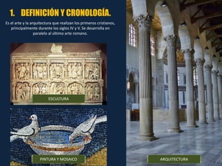 1. DEFINICIÓN Y CRONOLOGÍA.
Es el arte y la arquitectura que realizan los primeros cristianos,
principalmente durante los siglos IV y V. Se desarrolla en
paralelo al último arte romano.
PINTURA Y MOSAICO
ESCULTURA
ARQUITECTURA
 