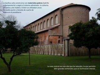 La basílica solía construirse con materiales pobres (ladrillo
y mampostería) y según el sistema adintelado: la cubierta
era plana y de madera. Si bien se utilizaban arcos
de medio punto y bóveda de cuarto de
esfera en el presbiterio.
La nave central era más alta que las laterales, lo que permitía
abrir grandes ventanales para la iluminación interior.
 