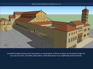 Las basílicas paleocristianas más importantes se construyeron en Roma en época de Constantino (siglo IV):
San Juan de Letrán, San Pedro, Santa Sabina. Todas ellas fueron muy modificadas posteriormente.
BASÍLICA CONSTANTINIANA DE SAN PEDRO. Roma, s. IV.
 