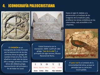 El CRISMÓN es un
monograma de Cristo formado
por la intersección de las dos
primeras letras en griego del
nombre Cristo (Ji y Ro). Suele
añadirse a cada lado las letras
alfa y omega, primera y última
letras del alfabeto griego,
representación del principio y
fin de todas las cosas.
Estela funeraria con la
inscripción: ΙΧΘΥΣ ΖωΝΤωΝ (del
griego, "pez de la vida"), a
principios de siglo tercero, Museo
Nacional de Roma.
Jesús Cristo Dios Hijo Salvador
El pavo real Es el símbolo de la
inmortalidad del alma, ya que se
pensaba que su carne era
incorruptible.
4. ICONOGRAFÍA PALEOCRISTIANA
Hasta el siglo IV, debido a la
persecución y al rechazo de las
imágenes de la tradición judía,
proliferan los temas simbólicos en las
catacumbas, solo accesibles a los
creyentes.
 