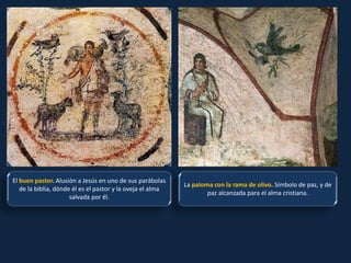 El buen pastor. Alusión a Jesús en uno de sus parábolas
de la biblia, dónde él es el pastor y la oveja el alma
salvada por él.
La paloma con la rama de olivo. Símbolo de paz, y de
paz alcanzada para el alma cristiana.
 