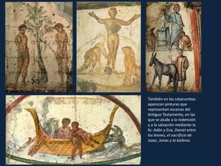 También en las catacumbas
aparecen pinturas que
representan escenas del
Antiguo Testamento, en las
que se alude a la redención
y a la salvación mediante la
fe: Adán y Eva, Daniel entre
los leones, el sacrificio de
Isaac, Jonas y la ballena.
 