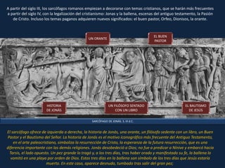 SARCÓFAGO DE JONÁS. S. III d.C.
A partir del siglo III, los sarcófagos romanos empiezan a decorarse con temas cristianos, que se harán más frecuentes
a partir del siglo IV, con la legalización del cristianismo: Jonas y la ballena, escenas del antiguo testamento, la Pasión
de Cristo. Incluso los temas paganos adquieren nuevos significados: el buen pastor, Orfeo, Dionisos, la orante.
El sarcófago ofrece de izquierda a derecha, la historia de Jonás, una orante, un filósofo sedente con un libro, un Buen
Pastor y el Bautismo del Señor. La historia de Jonás es el motivo iconográfico más frecuente del Antiguo Testamento,
en el arte paleocristiano, simboliza la resurrección de Cristo, la esperanza de la futura resurrección, que es una
diferencia importante con las demás religiones. Jonás desobedeció a Dios; no fue a predicar a Nínive y embarcó hacia
Tarsis, el lado opuesto. Un pez grande lo tragó y, a los tres días, tras haber orado y manifestado su fe, la ballena lo
vomitó en una playa por orden de Dios. Estos tres días en la ballena son símbolo de los tres días que Jesús estaría
muerto. En este caso, aparece desnudo, tumbado tras salir del gran pez;
HISTORIA
DE JONÁS
UN ORANTE
UN FILÓSOFO SENTADO
CON UN LIBRO
EL BUEN
PASTOR
EL BAUTISMO
DE JESÚS
 