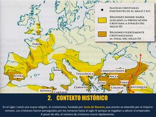 2. CONTEXTO HISTÓRICO
En el siglo I nació una nueva religión, el cristianismo, fundada por Jesús de Nazaret, que pronto se extendió por el imperio
romano. Los cristianos fueron perseguidos por los romanos hasta el siglo IV porque se negaban a adorar al emperador.
A pesar de ello, el número de cristianos creció rápidamente.
 