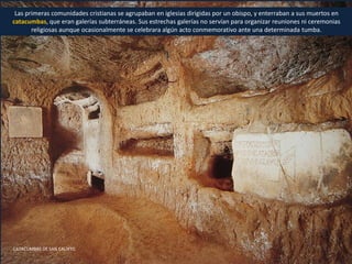 Las primeras comunidades cristianas se agrupaban en iglesias dirigidas por un obispo, y enterraban a sus muertos en
catacumbas, que eran galerías subterráneas. Sus estrechas galerías no servían para organizar reuniones ni ceremonias
religiosas aunque ocasionalmente se celebrara algún acto conmemorativo ante una determinada tumba.
CATACUMBAS DE SAN CALIXTO
 