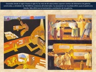 Excavadas desde el siglo II hasta el siglo IV, las más de 60 catacumbas suponen cientos de kilómetros de galerías
construidas, y alrededor de 750.000 los cristianos allí enterrados. Su excavación no resultaba difícil, pues la piedra era
blanda. Más difícil era la iluminación y ventilación de las galerías.
 