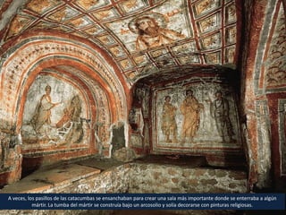 A veces, los pasillos de las catacumbas se ensanchaban para crear una sala más importante donde se enterraba a algún
mártir. La tumba del mártir se construía bajo un arcosolio y solía decorarse con pinturas religiosas.
 