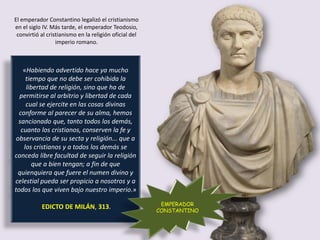 «Habiendo advertido hace ya mucho
tiempo que no debe ser cohibida la
libertad de religión, sino que ha de
permitirse al arbitrio y libertad de cada
cual se ejercite en las cosas divinas
conforme al parecer de su alma, hemos
sancionado que, tanto todos los demás,
cuanto los cristianos, conserven la fe y
observancia de su secta y religión... que a
los cristianos y a todos los demás se
conceda libre facultad de seguir la religión
que a bien tengan; a fin de que
quienquiera que fuere el numen divino y
celestial pueda ser propicio a nosotros y a
todos los que viven bajo nuestro imperio.»
EDICTO DE MILÁN, 313. EMPERADOR
CONSTANTINO
El emperador Constantino legalizó el cristianismo
en el siglo IV. Más tarde, el emperador Teodosio,
convirtió al cristianismo en la religión oficial del
imperio romano.
 