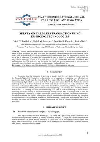 Volume 1, Issue 1 (2018)
Article No. 6
PP 1-6
1
www.viva-technology.org/New/IJRI
SURVEY ON CARD LESS TRANSACTION USING
EMERGING TECHNOLOGIES
Vinit N. Tendulkar1
, Rahul M. Sonavane1
, Prashish R. Kamble1
, Sunita Naik2
1
(B.E. Computer Engineering, VIVA Institute of Technology/Mumbai University, India)
2
(Assistant Prof. Computer Engineering, VIVA Institute of Technology/Mumbai University, India)
Abstract : As new innovation comes in the society individuals are eager to utilize the innovation which is
useful to them. Individuals are more relies upon machine which commit less error and use to carry on with a
luxury’s life. In future the Wi-Fi will get replaced by Li-Fi to transmit the data. The innovation is changing the
world. But in present an ATM is used for withdrawing the cash, it makes user to withdraw cash anytime any
were. The security which is given to ATM cards for e.g. RSA like cryptographic algorithms provided for user
authentication. As ATM card users are increasing the frauds are also increasing and to give security to
credentials the technology is also changing such as cards are replaced by card less.
Keywords - ATM, Security, Card less, Credentials, Li-Fi, RSA, Electromagnetic Spectrum.
1. INTRODUCTION
In current time the innovation is growing so quickly that the every nation is known with the
development of technology. Technology is changing the way of imagination. In upcoming years individuals can
transmit the data through light. In which Harald Hass successfully demonstrated that the information can
transmit through light which is known as li-fi. As li-fi gives more speed than Wi-Fi. Wi-Fi is the present
technology however in future there will li-fi which will utilize for transmission of the information. The
innovation is changing in different fields, for example, transportation, smartphones, and banks and so on. ATM
cards are presently used but after demonetization people started using ATM card more those who does not know
how to use ATM card they also learn and started using ATM cards as user are increasing so frauds are also
increasing and to give security to the cards technology is using different ways of technique such as cards are
getting replaced via card less, for example, Samsung pay, google wallet in which we can pay from smartphones.
The payment methods also requires cryptographic methods for authentication of user to prevent any third party
personal from retrieving confidential information. Most widely used cryptographic method today is RSA as it
provides encryption and decryption of message in relatively less time as compared to other cryptographic
algorithms.
2. LITERATURE REVIEW
2.1 Wireless Communication using Li-Fi Technology [1]
This paper describes the Li-Fi technology. Li-Fi stands for Light-Fidelity. Li-Fi is transmission of
information through an LED light bulb by sending information through a LED light that varies in intensity faster
than the human eye can follow. D-light, introduced by Harald Hass can be utilized to deliver information rates
higher than 10 megabytes per second. Information can be send by varying intensity of LED light bulb such that
each intensity transmits some information.
 