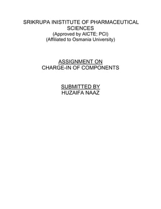 SRIKRUPA INISTITUTE OF PHARMACEUTICAL
SCIENCES
(Approved by AICTE; PCI)
(Affiliated to Osmania University)
ASSIGNMENT ON
CHARGE-IN OF COMPONENTS
SUBMITTED BY
HUZAIFA NAAZ
 