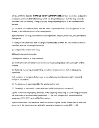 (IT IS A CFR RULE 211.101 )CHARGE-IN OF COMPONENTS: Written production and control
procedures shall include the following, which are designed to assure that the drug products
produced have the identity, strength, quality, and purity they purport or are represented to
possess:
(a) The batch shall be formulated with the intent to provide not less than 100 percent of the
labeled or established amount of active ingredient.
(b) Components for drug product manufacturing shall be weighed, measured, or subdivided as
appropriate.
If a component is removed from the original container to another, the new container shall be
identified with the following information:
(1) Component name or item code;
(2) Receiving or control number;
(3) Weight or measure in new container;
(4) Batch for which component was dispensed, including its product name, strength, and lot
number.
(c) Weighing, measuring, or subdividing operations for components shall be adequately
supervised.
Each container of component dispensed to manufacturing shall be examined by a second
person to assure that:
(1) The component was released by the quality control unit;
(2) The weight or measure is correct as stated in the batch production records;
(3) The containers are properly identified. If the weighing, measuring, or subdividing operations
are performed by automated equipment CFR 211.68, only one person is needed to assure
paragraphs (c)(1), (c)(2), and (c)(3) of this section.
(d) Each component shall either be added to the batch by one person and verified by a second
person or, if the components are added by automated equipment under CFR 211.68
 
