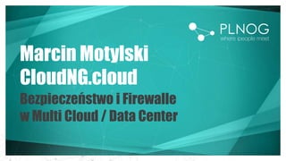 Marcin Motylski
CloudNG.cloud
Bezpieczeństwo i Firewalle
w Multi Cloud / Data Center
 