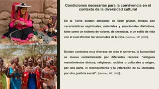 Condiciones necesarias para la convivencia en el
contexto de la diversidad cultural
En la Tierra existen alrededor de 6000 grupos étnicos con
características espirituales, materiales y emocionales distintivas,
tales como un sistema de valores, de creencias, o un estilo de vida
con el cual afrontar las vicisitudes de la vida. (Martínez, MF. (2006).
Existen contextos muy diversos en todo el universo, la humanidad
se mueve contantemente por diferentes razones: “antiguos
resentimientos étnicos, religiosos, raciales o culturales y exigen,
por una parte, el reconocimento y la valoración de su identidad,
por otra, justicia social”. (Martínez, MF., 2006).
 