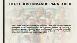 DERECHOS HUMANOS PARA TODOS
Según se establece en los Derechos Humanos (2004), que tanto en contextos
nacionales como internacionales, la diversidad cultural se enfrenta a
situaciones que son debatibles como la unión social, el desarrollo sostenible,
las relaciones entre los diferentes grupos o trámites de ostigamiento,
dominación, sometimiento, tiranía, entre otros
 